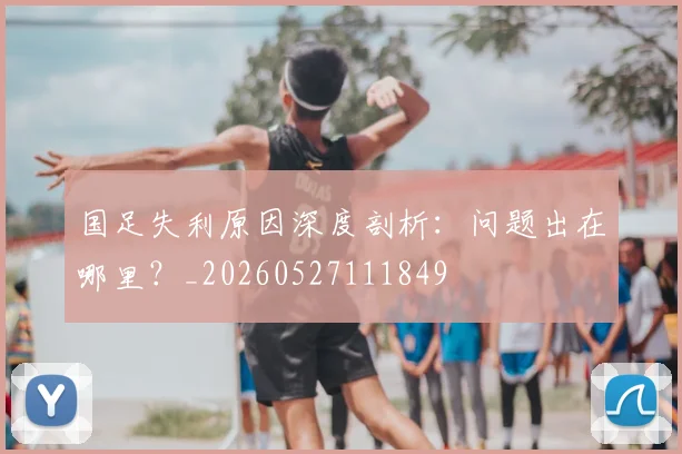 国足失利原因深度剖析:问题出在哪里?_20260527111849