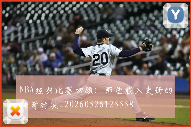 NBA经典比赛回顾:那些载入史册的传奇对决_20260526125558