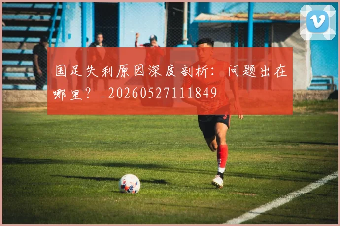 国足失利原因深度剖析：问题出在哪里？_20260527111849