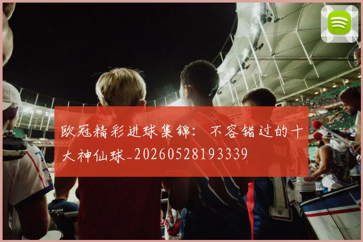 欧冠精彩进球集锦：不容错过的十大神仙球_20260528193339