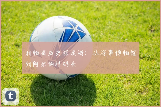 利物浦历史深度游:从海事博物馆到阿尔伯特码头