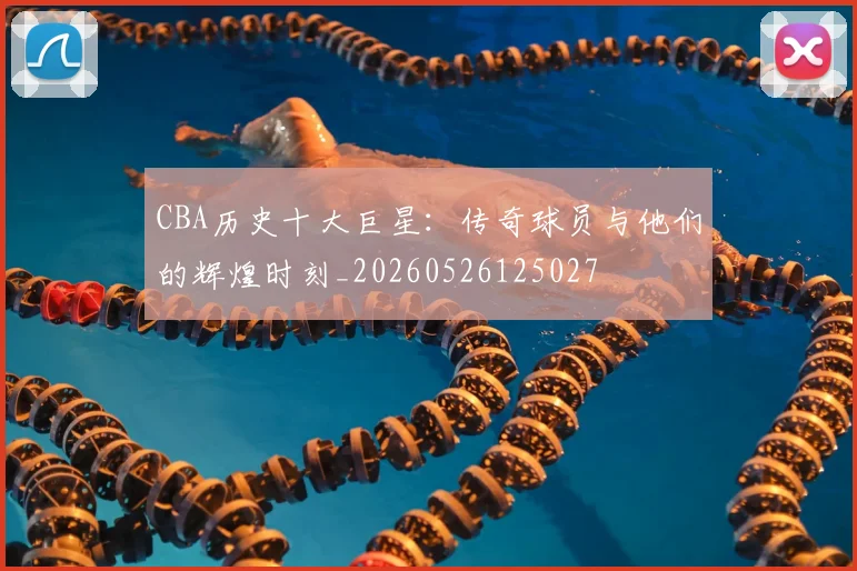 CBA历史十大巨星：传奇球员与他们的辉煌时刻_20260526125027