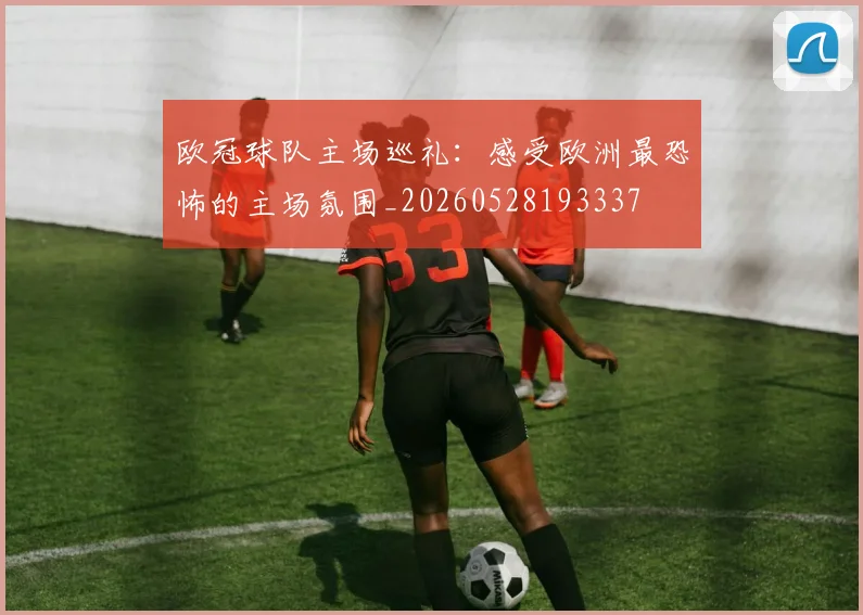 欧冠球队主场巡礼：感受欧洲最恐怖的主场氛围_20260528193337