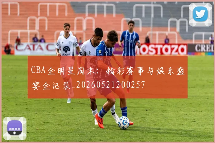 CBA全明星周末：精彩赛事与娱乐盛宴全记录_20260521200257
