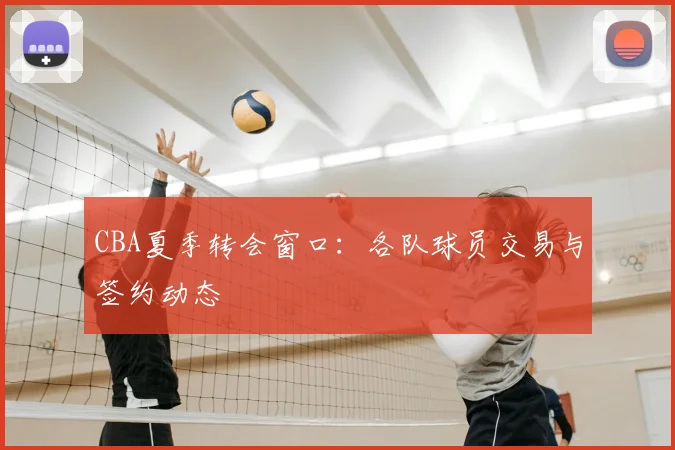 CBA夏季转会窗口:各队球员交易与签约动态