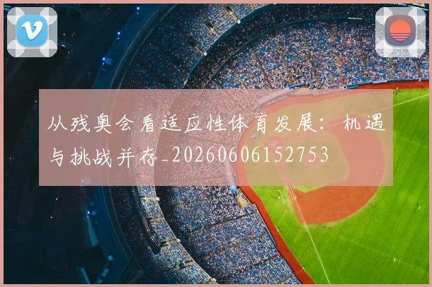 从残奥会看适应性体育发展:机遇与挑战并存_20260606152753