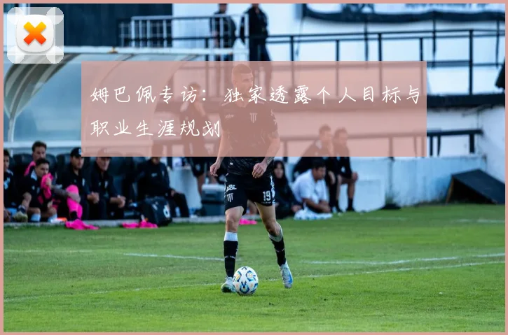 姆巴佩专访：独家透露个人目标与职业生涯规划