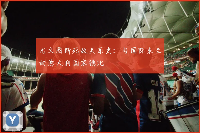 尤文图斯死敌关系史：与国际米兰的意大利国家德比