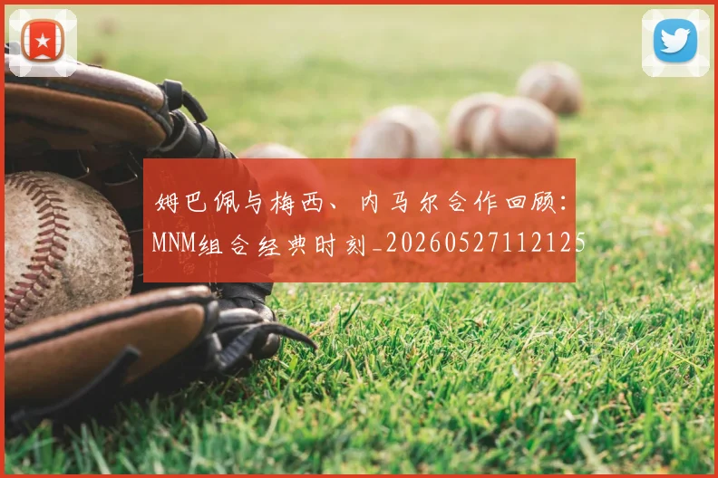 姆巴佩与梅西、内马尔合作回顾:MNM组合经典时刻_20260527112125