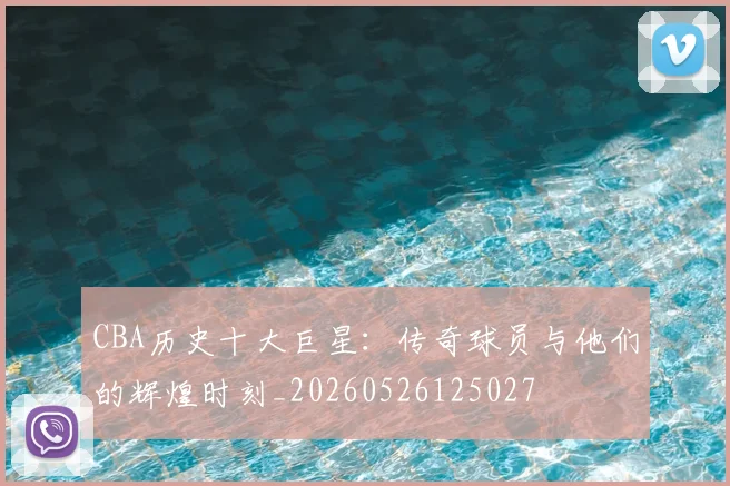 CBA历史十大巨星：传奇球员与他们的辉煌时刻_20260526125027