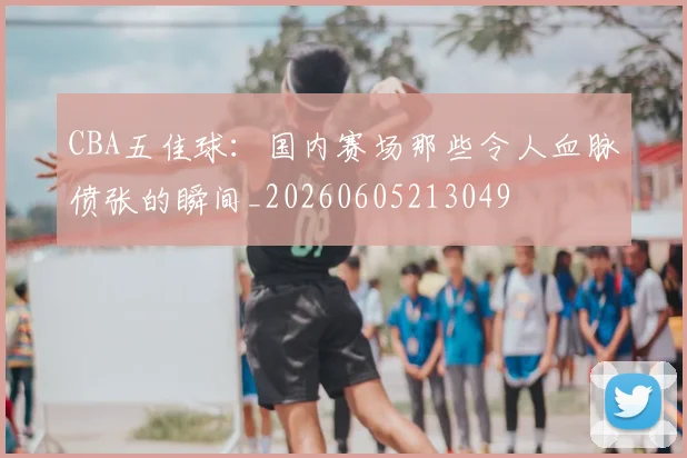 CBA五佳球：国内赛场那些令人血脉偾张的瞬间_20260605213049