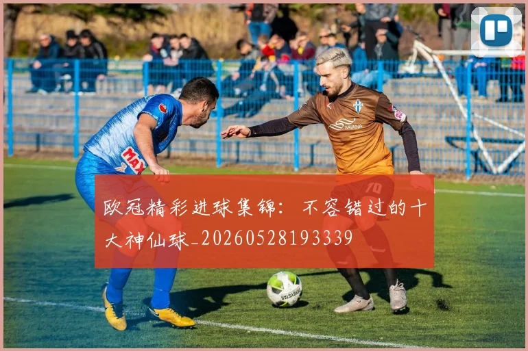 欧冠精彩进球集锦：不容错过的十大神仙球_20260528193339