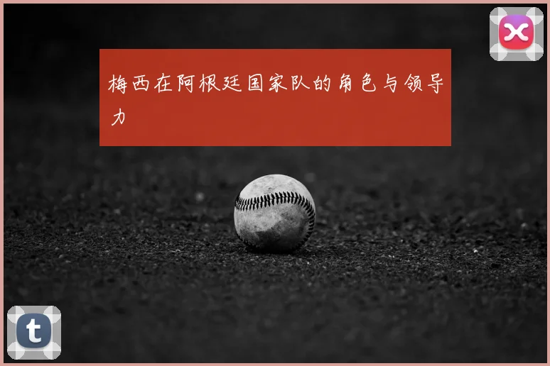 梅西在阿根廷国家队的角色与领导力