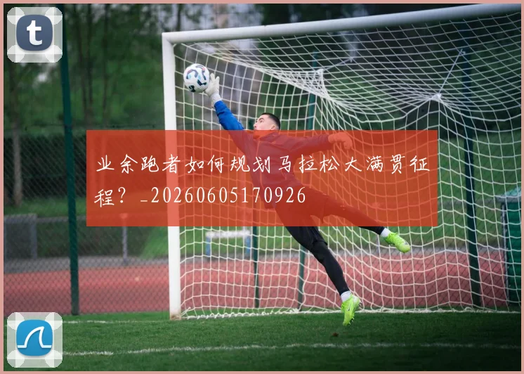 业余跑者如何规划马拉松大满贯征程？_20260605170926