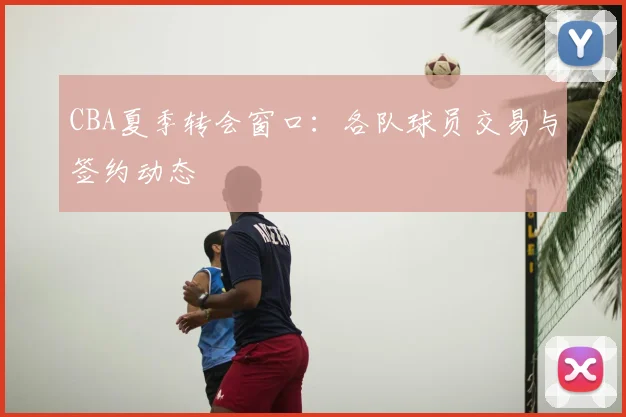 CBA夏季转会窗口:各队球员交易与签约动态