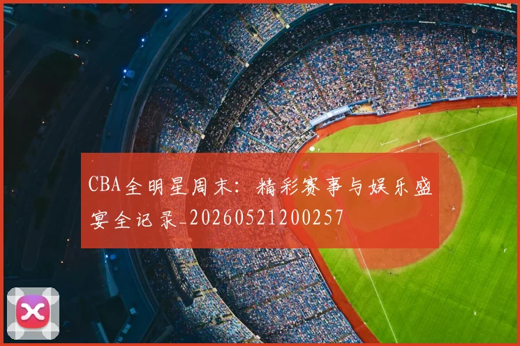CBA全明星周末：精彩赛事与娱乐盛宴全记录_20260521200257